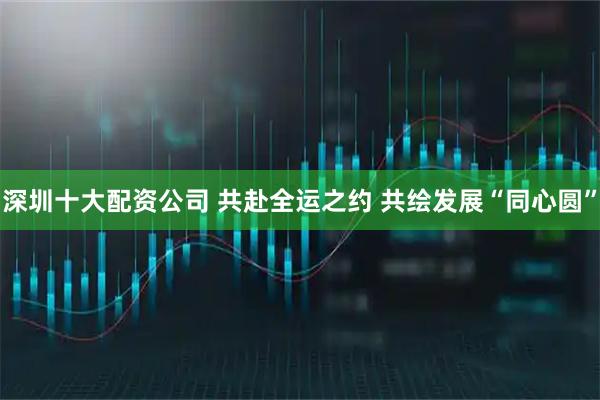 深圳十大配资公司 共赴全运之约 共绘发展“同心圆”