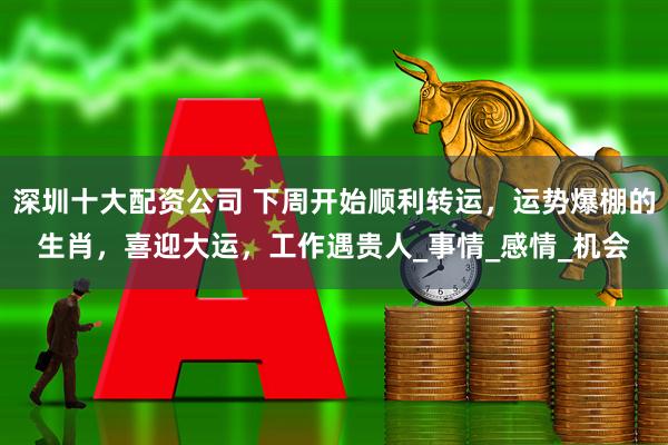 深圳十大配资公司 下周开始顺利转运，运势爆棚的生肖，喜迎大运，工作遇贵人_事情_感情_机会