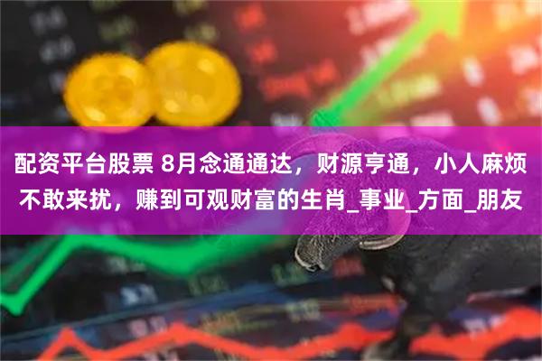 配资平台股票 8月念通通达，财源亨通，小人麻烦不敢来扰，赚到可观财富的生肖_事业_方面_朋友