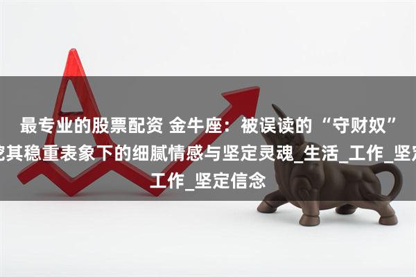 最专业的股票配资 金牛座：被误读的 “守财奴”？深挖其稳重表象下的细腻情感与坚定灵魂_生活_工作_坚定信念