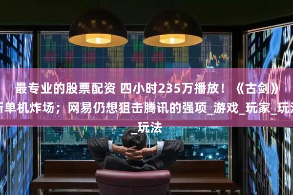最专业的股票配资 四小时235万播放！《古剑》新单机炸场；网易仍想狙击腾讯的强项_游戏_玩家_玩法