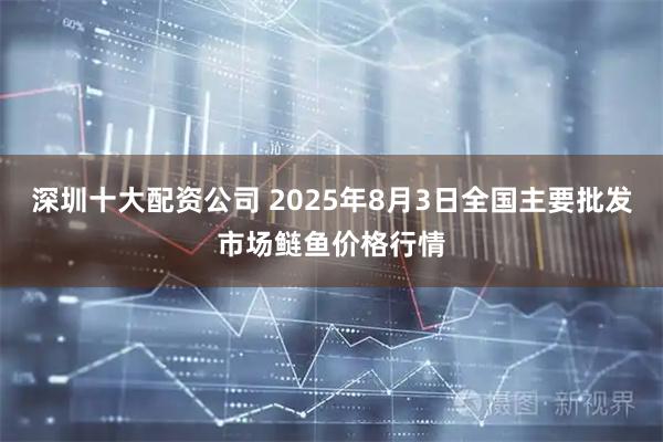 深圳十大配资公司 2025年8月3日全国主要批发市场鲢鱼价格行情