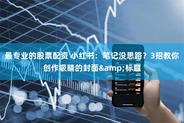 最专业的股票配资 小红书：笔记没思路？3招教你创作吸睛的封面&标题