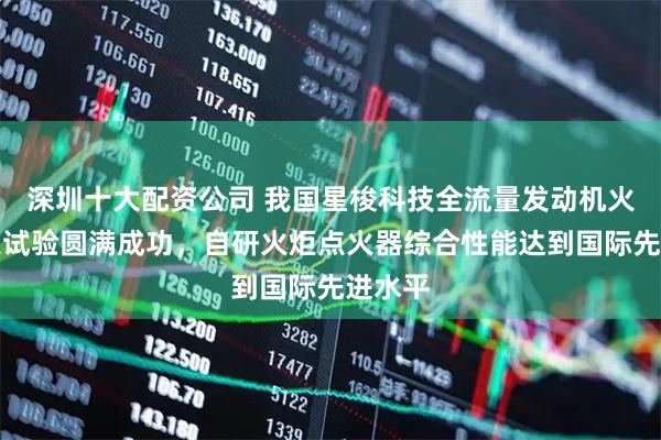 深圳十大配资公司 我国星梭科技全流量发动机火炬点火试验圆满成功，自研火炬点火器综合性能达到国际先进水平