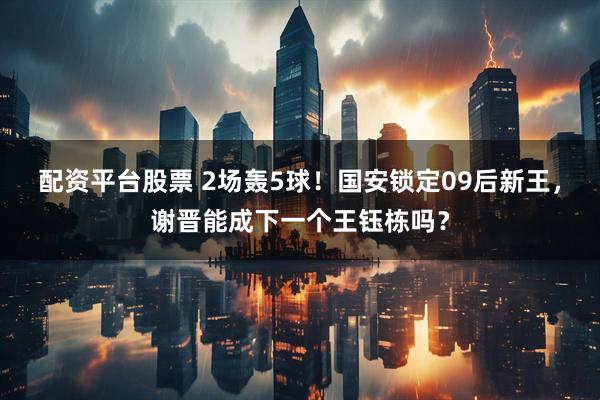配资平台股票 2场轰5球！国安锁定09后新王，谢晋能成下一个王钰栋吗？