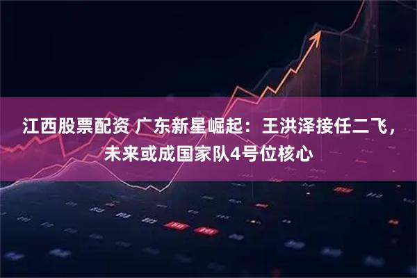 江西股票配资 广东新星崛起：王洪泽接任二飞，未来或成国家队4号位核心