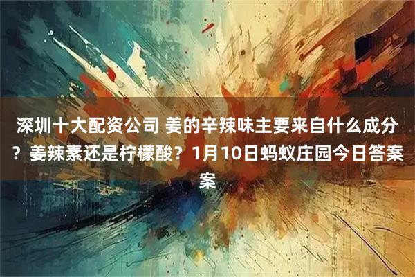 深圳十大配资公司 姜的辛辣味主要来自什么成分？姜辣素还是柠檬酸？1月10日蚂蚁庄园今日答案