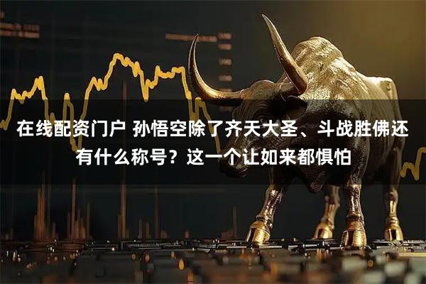 在线配资门户 孙悟空除了齐天大圣、斗战胜佛还有什么称号？这一个让如来都惧怕